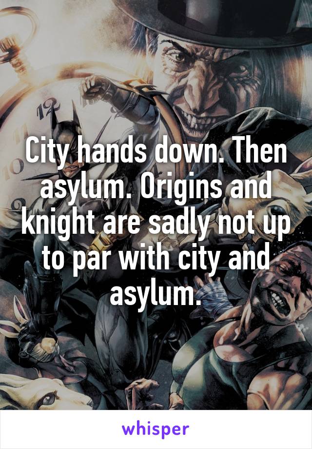 City hands down. Then asylum. Origins and knight are sadly not up to par with city and asylum.