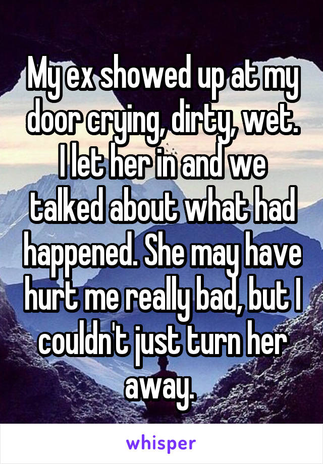 My ex showed up at my door crying, dirty, wet. I let her in and we talked about what had happened. She may have hurt me really bad, but I couldn't just turn her away. 