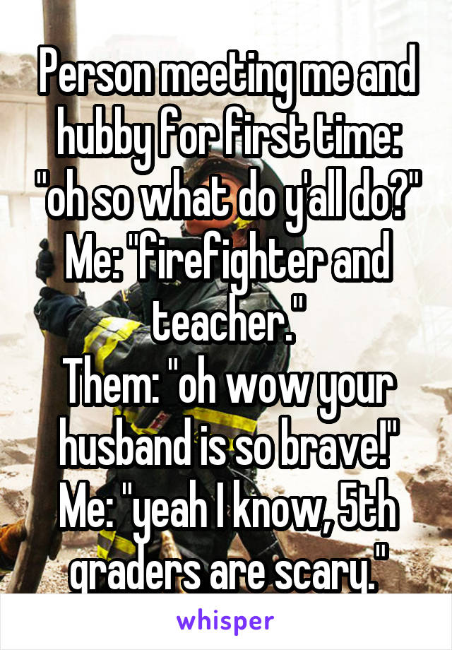 Person meeting me and hubby for first time: "oh so what do y'all do?"
Me: "firefighter and teacher."
Them: "oh wow your husband is so brave!"
Me: "yeah I know, 5th graders are scary."