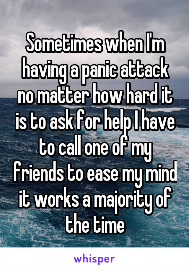 Sometimes when I'm having a panic attack no matter how hard it is to ask for help I have to call one of my friends to ease my mind it works a majority of the time