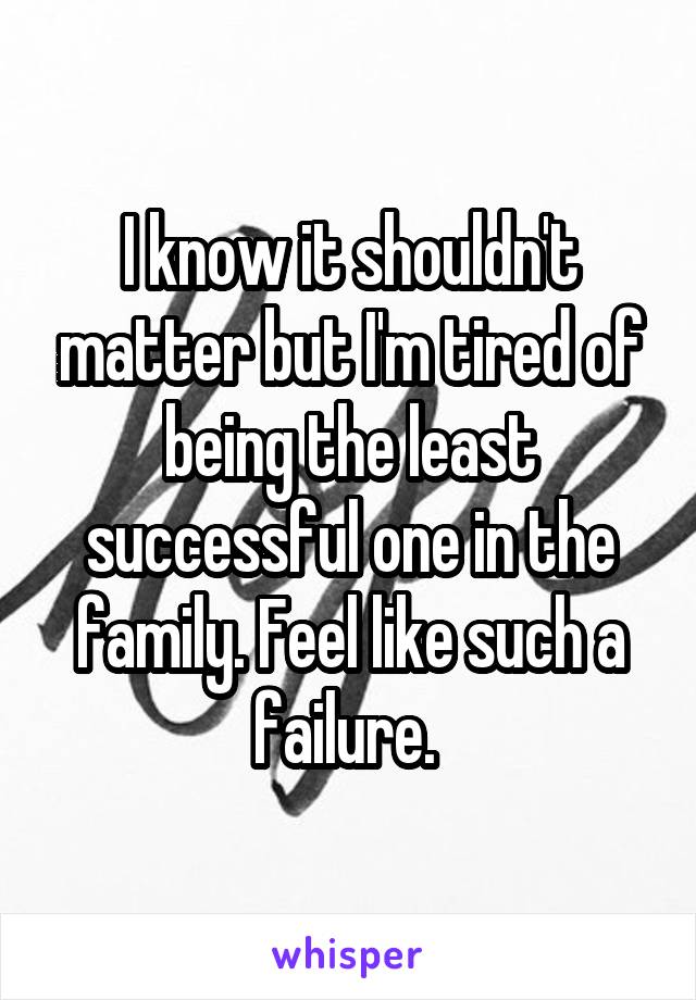 I know it shouldn't matter but I'm tired of being the least successful one in the family. Feel like such a failure. 