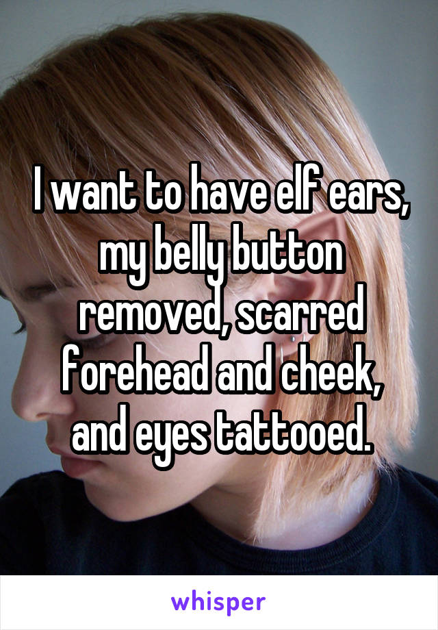 I want to have elf ears, my belly button removed, scarred forehead and cheek, and eyes tattooed.
