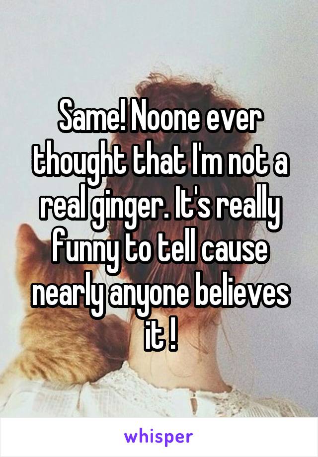 Same! Noone ever thought that I'm not a real ginger. It's really funny to tell cause nearly anyone believes it !