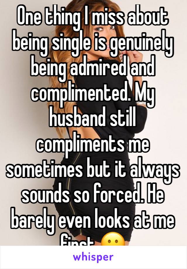 One thing I miss about being single is genuinely being admired and complimented. My husband still compliments me sometimes but it always sounds so forced. He barely even looks at me first 😕