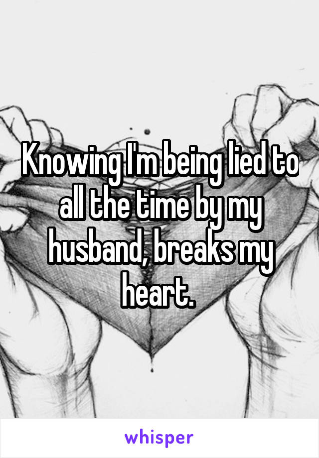 Knowing I'm being lied to all the time by my husband, breaks my heart. 