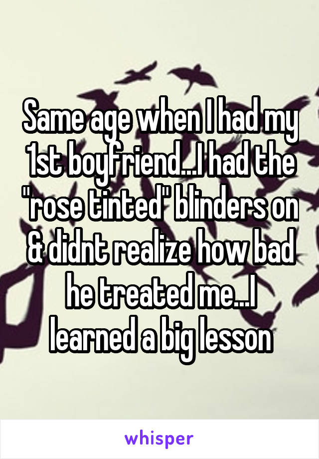 Same age when I had my 1st boyfriend...I had the "rose tinted" blinders on & didnt realize how bad he treated me...I learned a big lesson