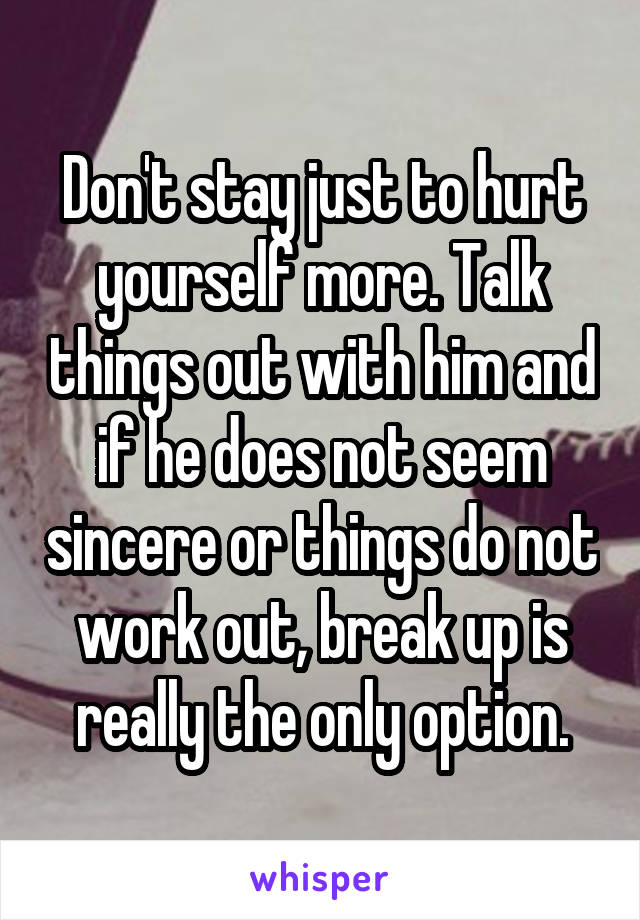 Don't stay just to hurt yourself more. Talk things out with him and if he does not seem sincere or things do not work out, break up is really the only option.