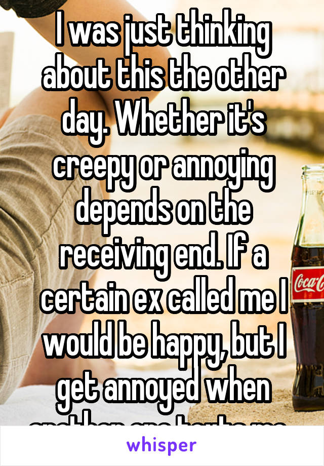 I was just thinking about this the other day. Whether it's creepy or annoying depends on the receiving end. If a certain ex called me I would be happy, but I get annoyed when another one texts me. 