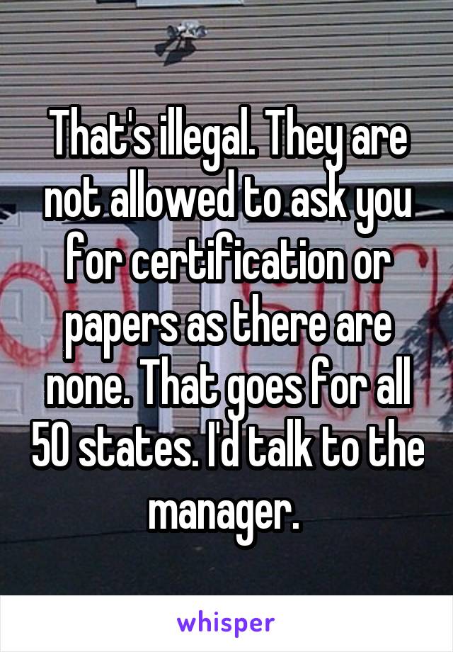 That's illegal. They are not allowed to ask you for certification or papers as there are none. That goes for all 50 states. I'd talk to the manager. 