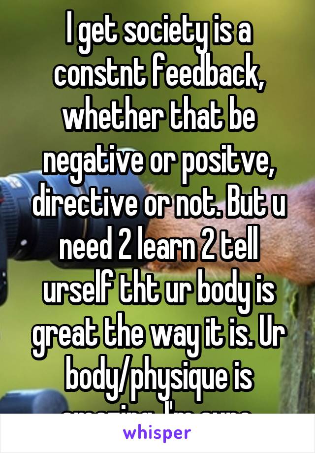 I get society is a constnt feedback, whether that be negative or positve, directive or not. But u need 2 learn 2 tell urself tht ur body is great the way it is. Ur body/physique is amazing, I'm sure.