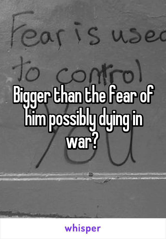 Bigger than the fear of him possibly dying in war? 