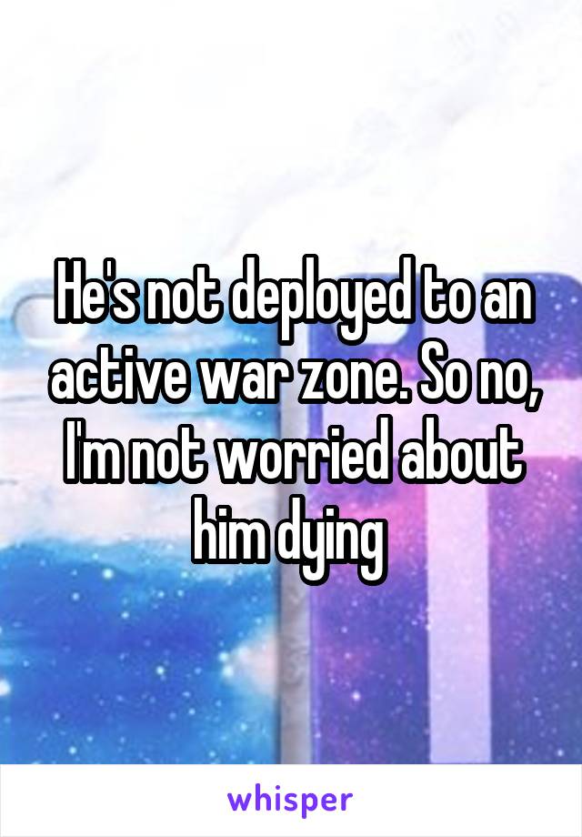 He's not deployed to an active war zone. So no, I'm not worried about him dying 