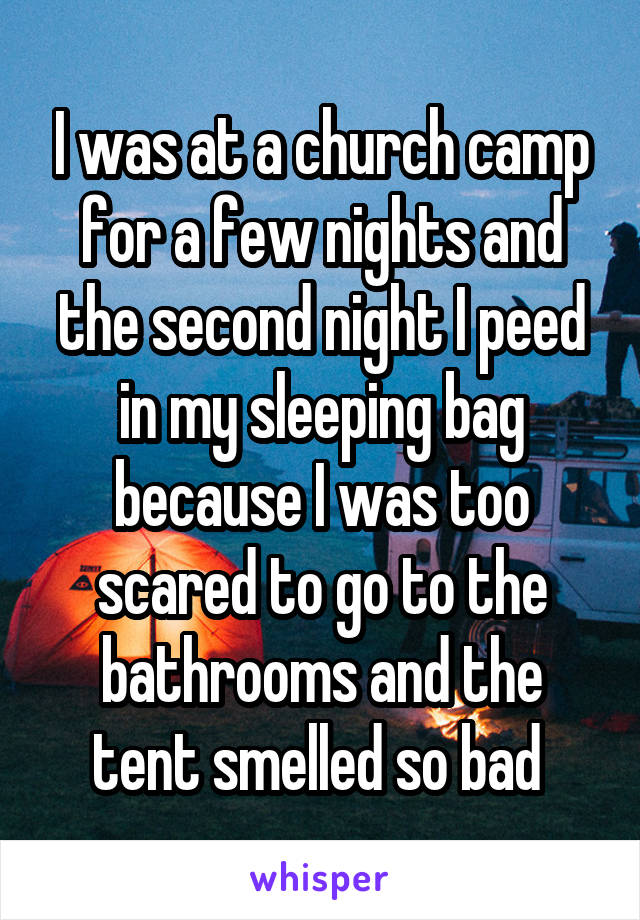 I was at a church camp for a few nights and the second night I peed in my sleeping bag because I was too scared to go to the bathrooms and the tent smelled so bad 