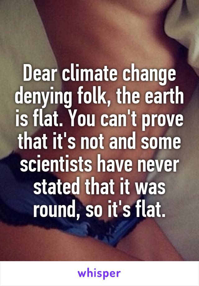 Dear climate change denying folk, the earth is flat. You can't prove that it's not and some scientists have never stated that it was round, so it's flat.