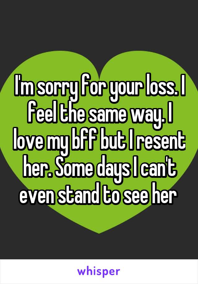 I'm sorry for your loss. I feel the same way. I love my bff but I resent her. Some days I can't even stand to see her 