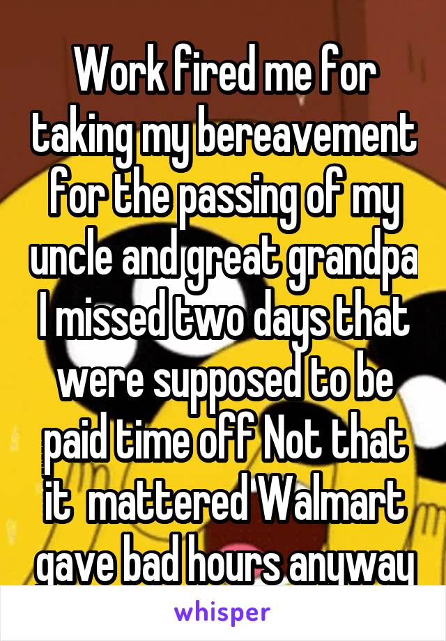Work fired me for taking my bereavement for the passing of my uncle and great grandpa I missed two days that were supposed to be paid time off Not that it  mattered Walmart gave bad hours anyway