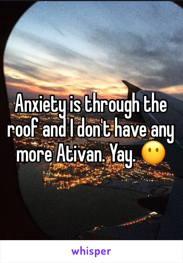 Anxiety is through the roof and I don't have any more Ativan. Yay. 😶