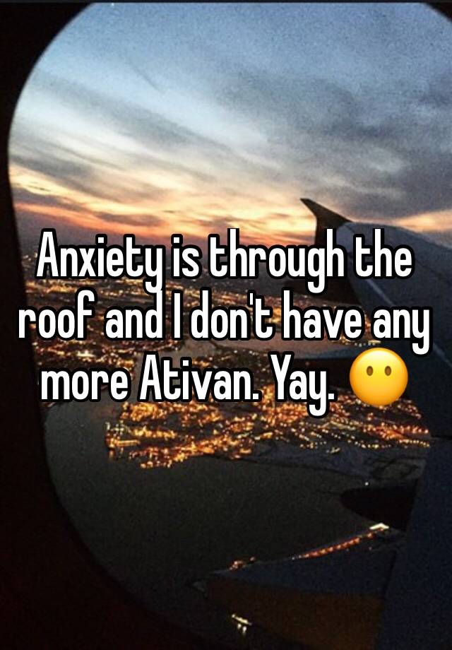 Anxiety is through the roof and I don't have any more Ativan. Yay. 😶