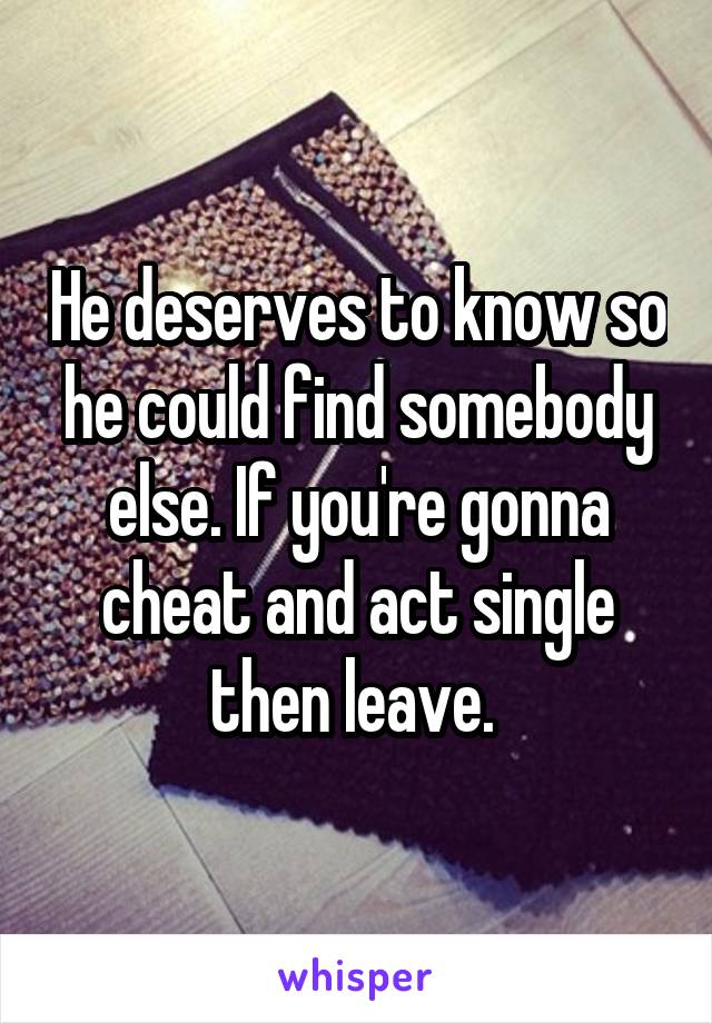He deserves to know so he could find somebody else. If you're gonna cheat and act single then leave. 