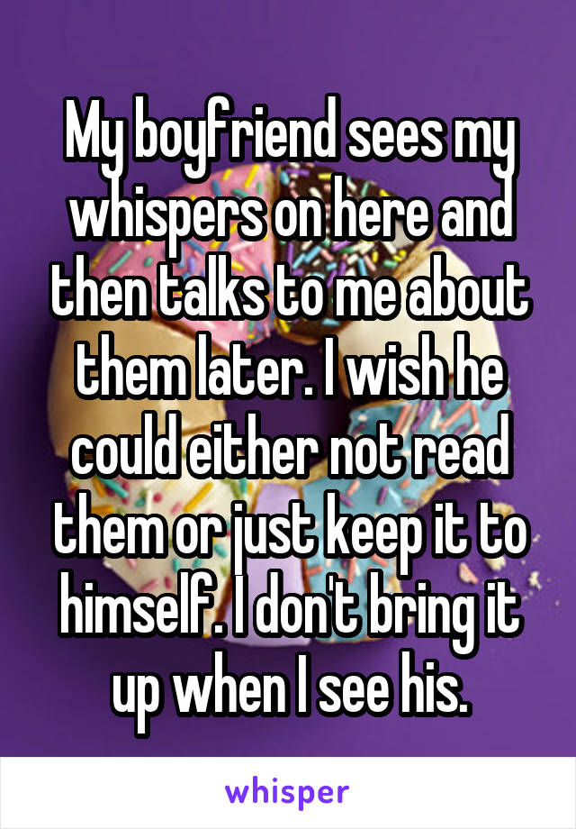 My boyfriend sees my whispers on here and then talks to me about them later. I wish he could either not read them or just keep it to himself. I don't bring it up when I see his.