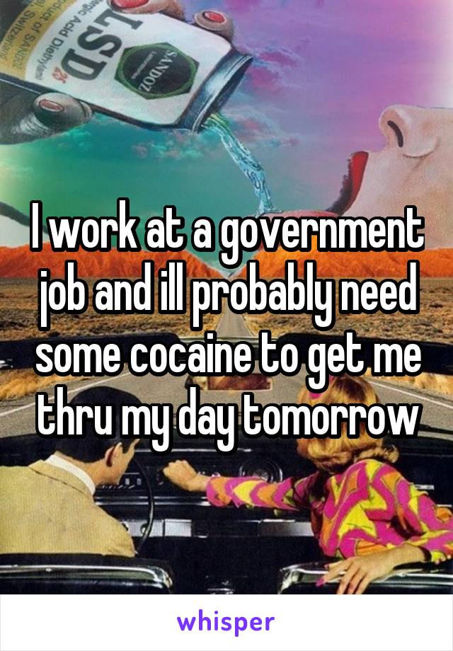 I work at a government job and ill probably need some cocaine to get me thru my day tomorrow