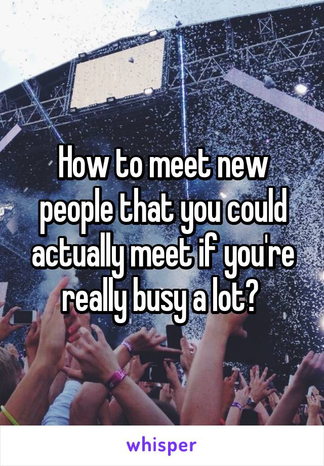 How to meet new people that you could actually meet if you're really busy a lot? 