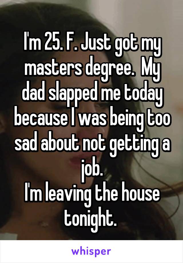 I'm 25. F. Just got my masters degree.  My dad slapped me today because I was being too sad about not getting a job.
I'm leaving the house tonight. 