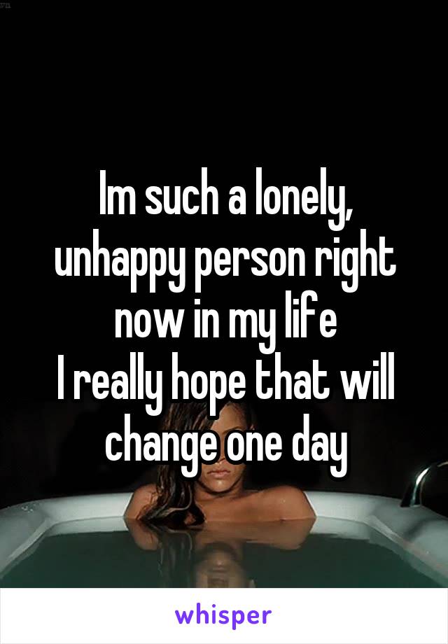 Im such a lonely, unhappy person right now in my life
I really hope that will change one day