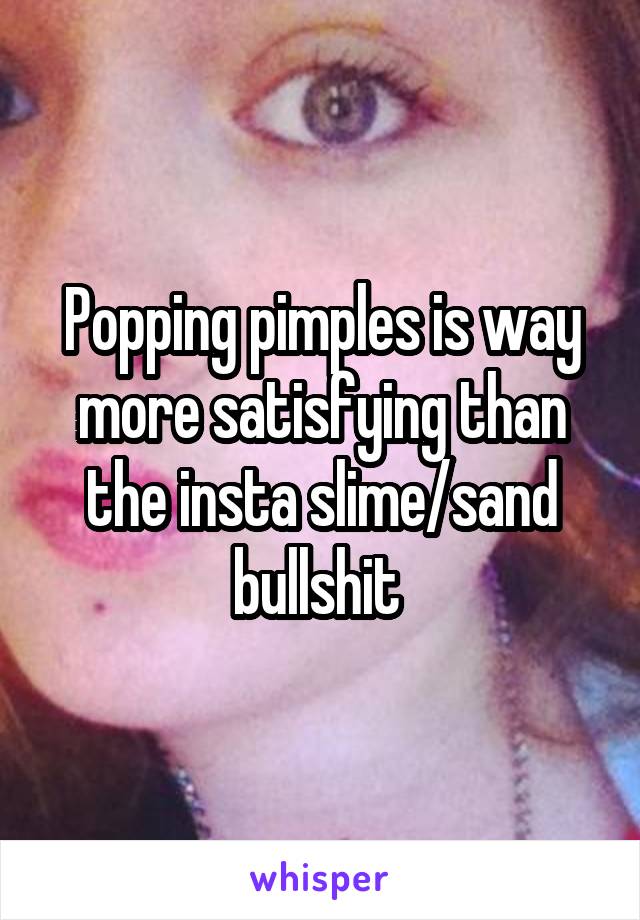 Popping pimples is way more satisfying than the insta slime/sand bullshit 