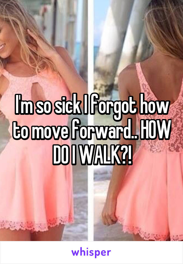 I'm so sick I forgot how to move forward.. HOW DO I WALK?!