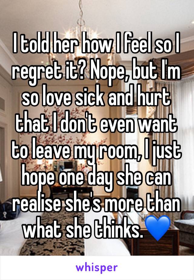 I told her how I feel so I regret it? Nope, but I'm so love sick and hurt that I don't even want to leave my room, I just hope one day she can realise she's more than what she thinks.💙