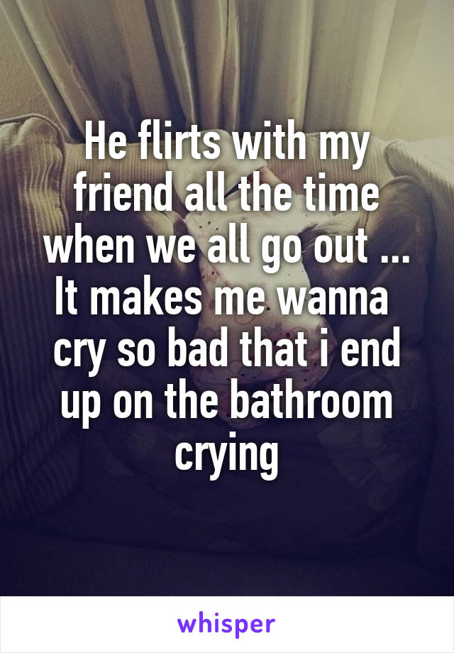 He flirts with my friend all the time when we all go out ...
It makes me wanna  cry so bad that i end up on the bathroom crying
