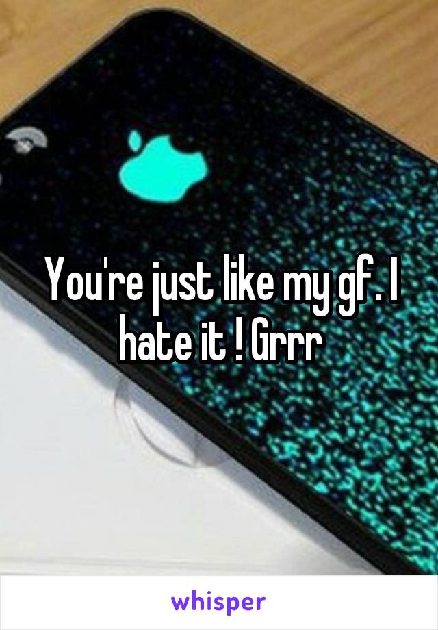 You're just like my gf. I hate it ! Grrr