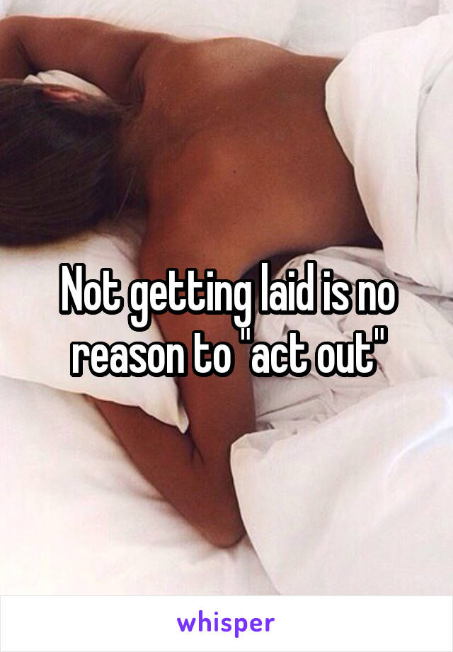 Not getting laid is no reason to "act out"