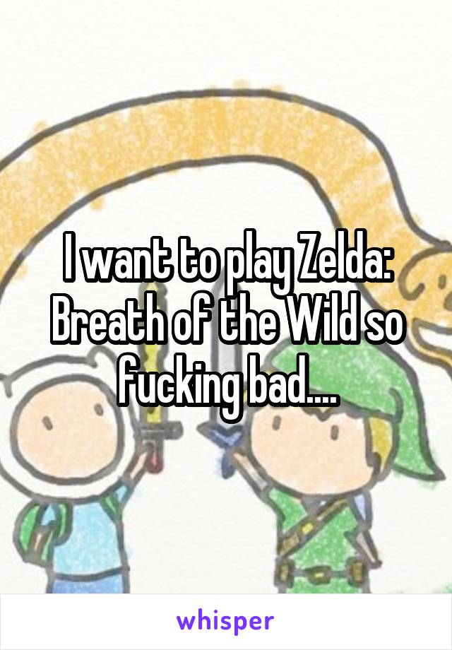 I want to play Zelda: Breath of the Wild so fucking bad....
