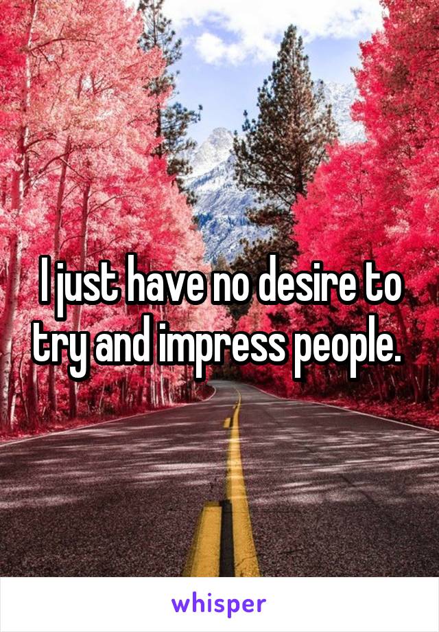 I just have no desire to try and impress people. 