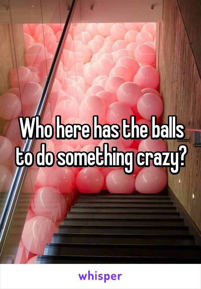 Who here has the balls to do something crazy?