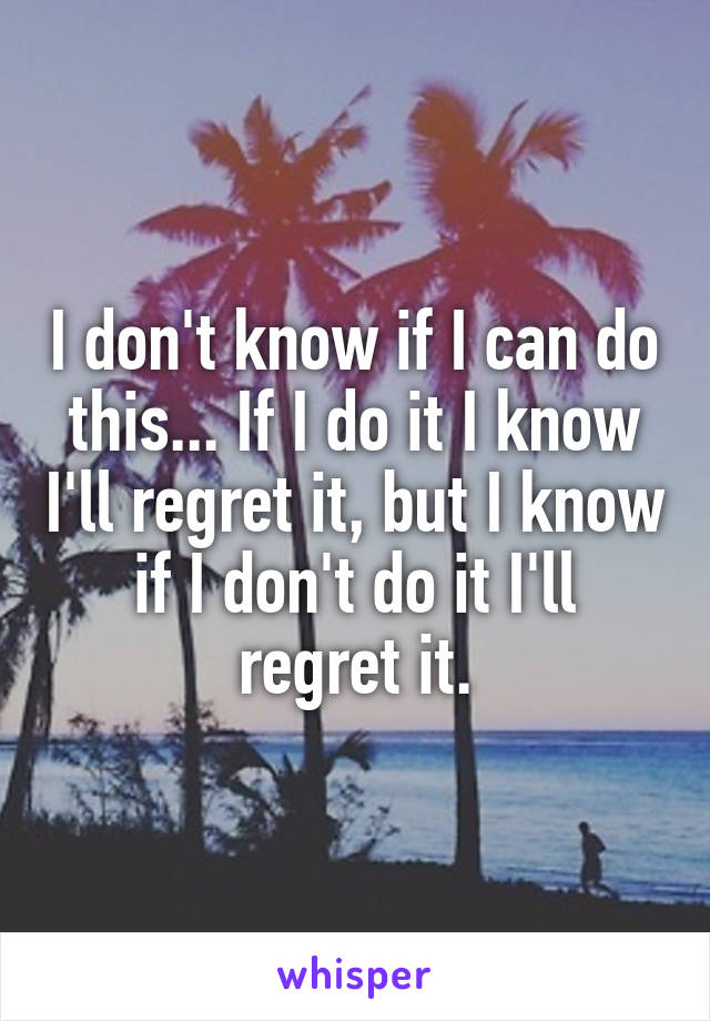 I don't know if I can do this... If I do it I know I'll regret it, but I know if I don't do it I'll regret it.