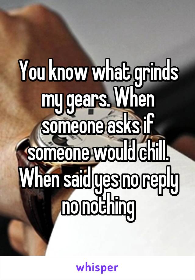 You know what grinds my gears. When someone asks if someone would chill. When said yes no reply no nothing