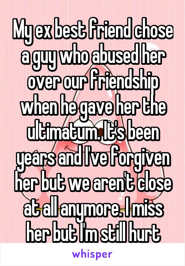 My ex best friend chose a guy who abused her over our friendship when he gave her the ultimatum. It's been years and I've forgiven her but we aren't close at all anymore. I miss her but I'm still hurt