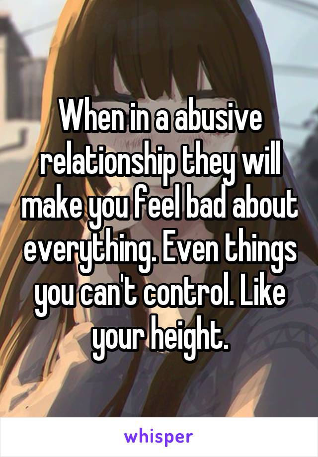 When in a abusive relationship they will make you feel bad about everything. Even things you can't control. Like your height.