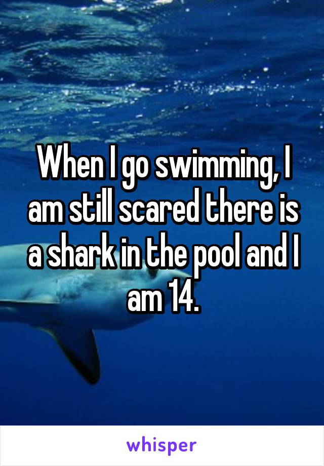 When I go swimming, I am still scared there is a shark in the pool and I am 14.