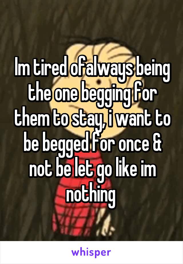 Im tired ofalways being the one begging for them to stay, i want to be begged for once & not be let go like im nothing 
