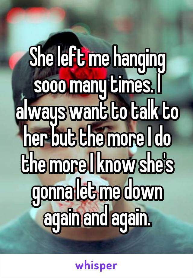 She left me hanging sooo many times. I always want to talk to her but the more I do the more I know she's gonna let me down again and again.
