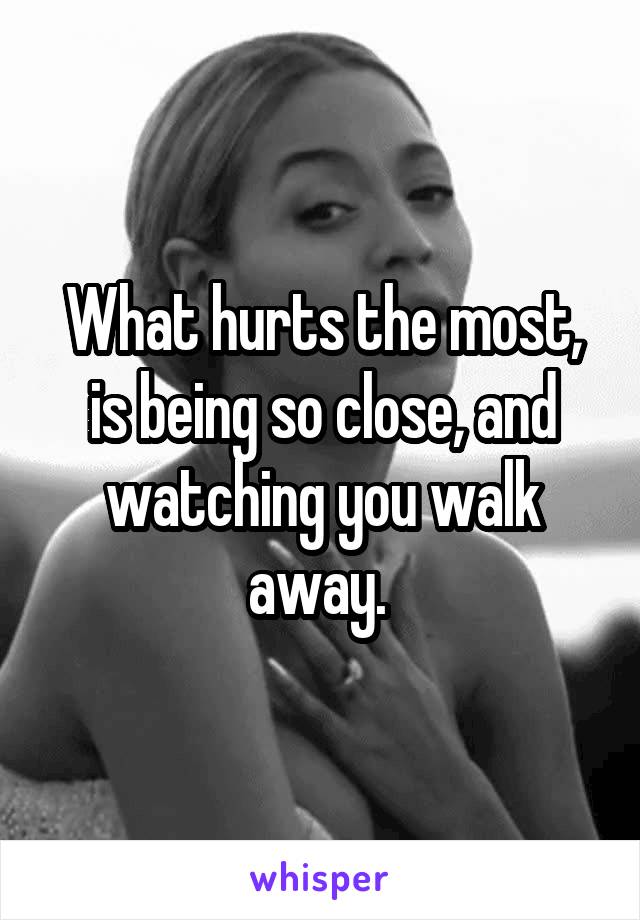 What hurts the most, is being so close, and watching you walk away. 