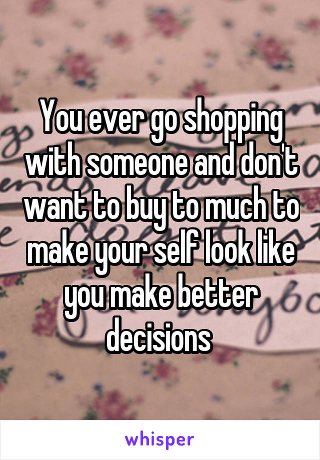 You ever go shopping with someone and don't want to buy to much to make your self look like you make better decisions 