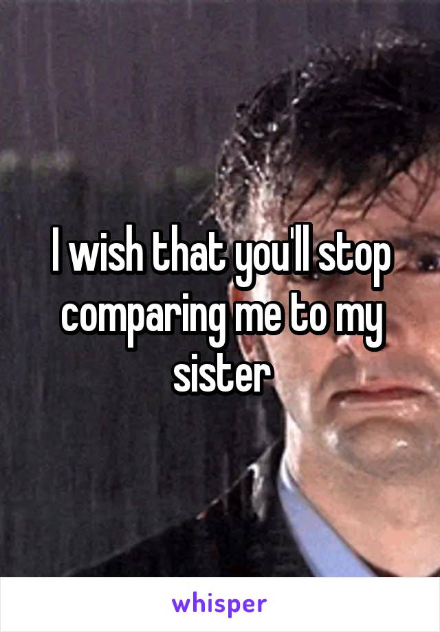 I wish that you'll stop comparing me to my sister