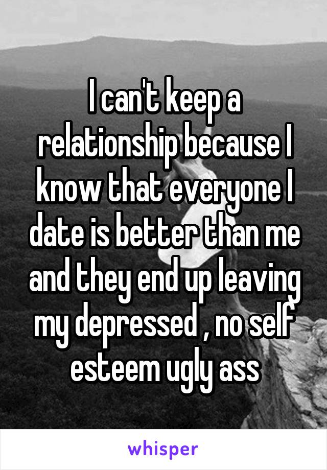 I can't keep a relationship because I know that everyone I date is better than me and they end up leaving my depressed , no self esteem ugly ass