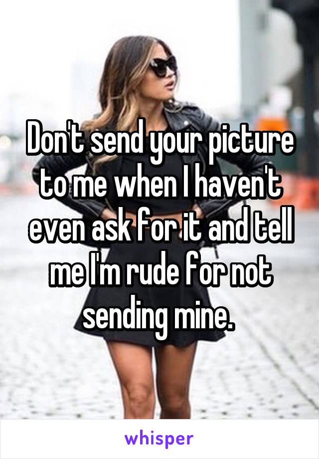 Don't send your picture to me when I haven't even ask for it and tell me I'm rude for not sending mine. 