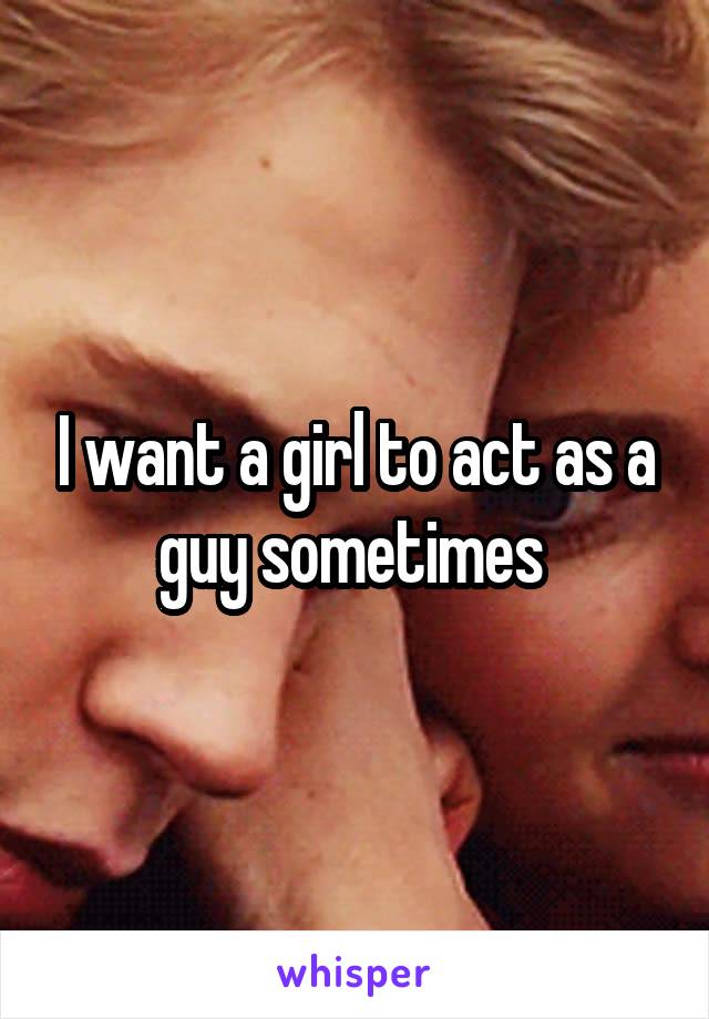I want a girl to act as a guy sometimes 